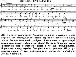 «Ой у лузі...» розлетілася Україною, ввійшла в духовне життя
широких кіл громадськості, стала народною, відомою всьому
світові. Воскресаючи нині із забуття, пісня полонить серця людей
своєю щемливою любов’ю до рідної Вітчизни, її вірних синів,
наснажуючи нас незламною вірою в те, що, об’єднавшись,
відродимо славну Україну. Для радянського режиму „Ой у лузі
червона калина...” була небезпечнішою навіть від пам’яті про
Січових Стрільців.
 