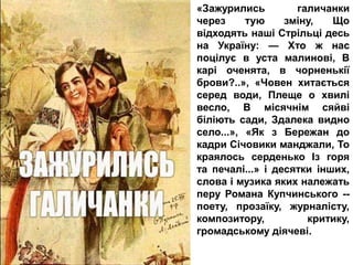 «Зажурились галичанки
через тую зміну, Що
відходять наші Стрільці десь
на Україну: — Хто ж нас
поцілує в уста малинові, В
карі оченята, в чорненькії
брови?..», «Човен хитається
серед води, Плеще о хвилі
весло, В місячнім сяйві
біліють сади, Здалека видно
село...», «Як з Бережан до
кадри Січовики манджали, То
краялось серденько Із горя
та печалі...» і десятки інших,
слова і музика яких належать
перу Романа Купчинського --
поету, прозаїку, журналісту,
композитору, критику,
громадському діячеві.
 