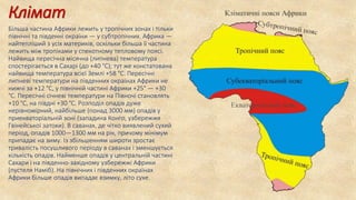 Клімат
Більша частина Африки лежить у тропічних зонах і тільки
північні та південні окраїни — у субтропічних. Африка —
найтепліший з усіх материків, оскільки більша її частина
лежить між тропіками у спекотному тепловому поясі.
Найвища пересічна місячна (липнева) температура
спостерігається в Сахарі (до +40 °C); тут же констатована
найвища температура всієї Землі +58 °C. Пересічні
липневі температури на південних окраїнах Африки не
нижчі за +12 °C, у північній частині Африки +25° — +30
°C. Пересічні січневі температури на Півночі становлять
+10 °C, на півдні +30 °C. Розподіл опадів дуже
нерівномірний, найбільше (понад 3000 мм) опадів у
приекваторіальній зоні (западина Конго, узбережжя
Гвінейської затоки). В саванах, де чітко виявлений сухий
період, опадів 1000—1300 мм на рік, причому мінімум
припадає на зиму. Із збільшенням широти зростає
тривалість посушливого періоду в саванах і зменшується
кількість опадів. Найменше опадів у центральній частині
Сахари і на південно-західному узбережжі Африки
(пустеля Наміб). На північних і південних окраїнах
Африки більше опадів випадає взимку, літо сухе.
 