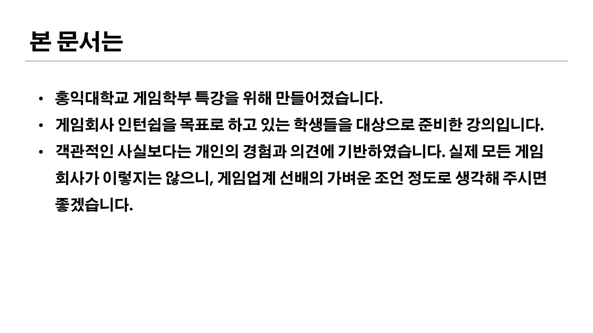 본 문서는
• 홍익대학교 게임학부 특강을 위해 만들어졌습니다.
• 게임회사 인턴쉽을 목표로 하고 있는 학생들을 대상으로 준비한 강의입니다.
• 객관적인 사실보다는 개인의 경험과 의견에 기반하였습니다. 실제 모든 게임회사가
이렇지는 않으니, 게임업계 선배의 가벼운 조언 정도로 생각해 주시면 좋겠습니다.
 