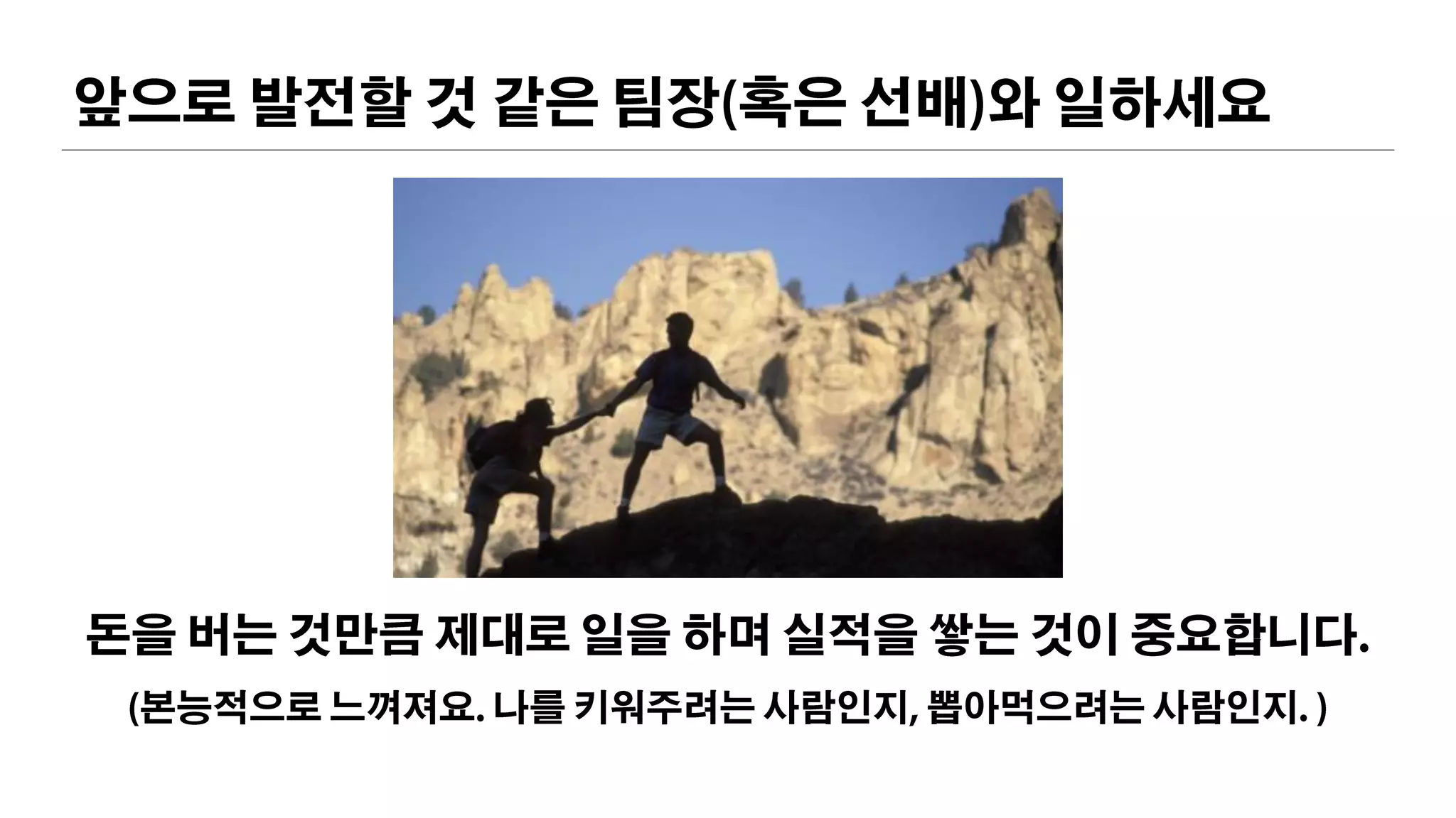 앞으로 발전할 것 같은 팀장(혹은 선배)와 일하세요
돈을 버는 것만큼 제대로 일을 하며 실적을 쌓는 것이 중요합니다.
(본능적으로 느껴져요. 나를 키워주려는 사람인지, 뽑아먹으려는 사람인지. )
 