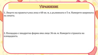 1. Лицето на правоъгълна леха е 60 кв. м, а дължината е 5 м. Намерете ширината
на лехата.
2. Площадка с квадратна форма има лице 36 кв. м. Намерете страната на
площадката.
 