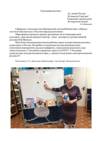 Городецкая роспись
Ах, милая Россия
В сюжетах Городца!
Талантами гордитьсяей,
Которым нет конца!
Е.А.Никонова
6 февраля в читальном зале Центральной детскойбиблиотеки п.Никель
состоялсямастер-класс «Русскиенародныеросписи».
Мероприятие провелив рамках программы «К истокам народной
культуры», пригласили провестимастер - класс мастера по художественной
росписиН.К.Матисен.
Нина Константиновнарассказала ребятам, какие художественные росписи
существуют в России. Подробно остановились нагородецкойросписи,
участникам мероприятия раздалитрафареты, и предложили расписать узор
самостоятельно.С чем ребята справились просто на УРА!!! С большим
удовольствиедети расписывалиузоры, у каждого получились своиоригинальные
росписи!!!
Подготовила: Г.А. Денисенко, библиотекарь 1 кат.сектора «Читальный зал»