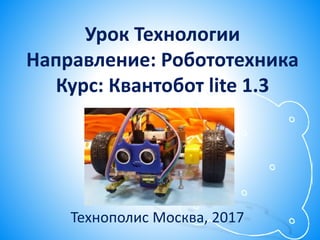Урок Технологии
Направление: Робототехника
Курс: Квантобот lite 1.3
Технополис Москва, 2017
 
