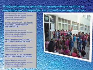 Η τάξη μας φτιάχνει τραγούδι με πρωταγωνίστρια τη Νίτσα τη
σταγονίτσα και το τραγουδάει και στα παιδιά του σχολείου μας
Είμαι η Νίτσα μία σταγονίτσα
Μία στρουμπουλή και όμορφη χιονίτσα
Άλλη σαν κι εμένα δε θα βρεις
Γι΄ αυτό κοίτα μη βραχείς
ΕΙΜΑΙ ΑΠΟ ΒΡΟΧΟΥΛΑ ΔΙΑΛΕΚΤΗ
ΚΑΙ ΣΤΗ ΘΑΛΑΣΣΑ ΘΑ ΠΕΣΩ
ΣΤΡΟΥΜΠΟΥΛΗ
Είμαι η Νίτσα μία σταγονίτσα
Μία στρουμπουλή και όμορφη χιονίτσα
Άλλη σαν κι εμένα δε θα βρεις
Γι΄ αυτό κοίτα μη βραχείς
ΑΝΕΒΑΙΝΩ ΣΤΟΝ ΟΥΡΑΝΟ ΨΗΛΑ
ΤΑ ΣΥΝΝΕΦΑ ΓΕΜΙΖΩ ΜΕ ΝΕΡΑ
Είμαι η Νίτσα μία σταγονίτσα
Μία στρουμπουλή και όμορφη χιονίτσα
Άλλη σαν κι εμένα δε θα βρεις
Γι΄ αυτό κοίτα μη βραχείς
ΠΡΕΠΕΙ ΠΟΛΥ ΝΑ ΜΕ ΠΡΟΣΕΧΕΙΣ
ΑΝ ΣΤΟ ΜΕΛΛΟΝ ΘΕΣ ΝΑ ΜΕΧΕΙΣ
Είμαι η Νίτσα μία σταγονίτσα
Μία στρουμπουλή και όμορφη χιονίτσα
Άλλη σαν κι εμένα δε θα βρεις
Γι΄ αυτό κοίτα μη βραχείς
 