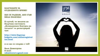 БЛАГОДАРЯ ЗА
ОТДЕЛЕНОТО ВРЕМЕ!
ЩЕ СЕ РАДВАМ, АКО СЪМ
БИЛА ПОЛЕЗНА!
В случай, че желаеш да
Получиш системата
„Всекидневен Контрол на
теглото“ се регистрирай
тук:
http://www.fmgroup-
bulgaria.com/onlineregistrat
ion.html
и аз ще се свържа с теб!
Валя Димитрова
E-mail:
vdimitrova1@gmail.com
 