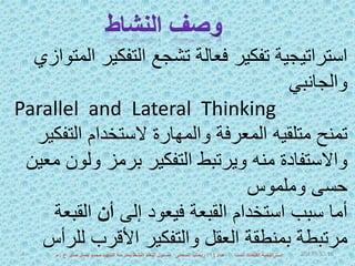 ‫التفكي‬ ‫تشجع‬ ‫فعالة‬ ‫تفكير‬ ‫استراتيجية‬‫المتوازي‬ ‫ر‬
‫والجانبي‬
Parallel and Lateral Thinking
‫التف‬ ‫الستخدام‬ ‫والمهارة‬ ‫المعرفة‬ ‫متلقيه‬ ‫تمنح‬‫كير‬
‫ولو‬ ‫برمز‬ ‫التفكير‬ ‫ويرتبط‬ ‫منه‬ ‫واالستفادة‬‫معين‬ ‫ن‬
‫وملموس‬ ‫حسى‬
‫إلى‬ ‫فيعود‬ ‫القبعة‬ ‫استخدام‬ ‫سبب‬ ‫أما‬‫أن‬‫القب‬‫عة‬
‫لل‬ ‫األقرب‬ ‫والتفكير‬ ‫العقل‬ ‫بمنطقة‬ ‫مرتبطة‬‫رأس‬ 1652017‫اعداد‬ ‫الست‬ ‫القبعات‬ ‫استراتيجية‬‫أ‬:‫ع‬ ‫صابر‬ ‫جمال‬ ‫محمد‬ ‫الشهيد‬ ‫بمدرسة‬ ‫النشط‬ ‫التعلم‬ ‫مسئول‬ ‫السعدنى‬ ‫ريحاب‬.‫م‬4
 