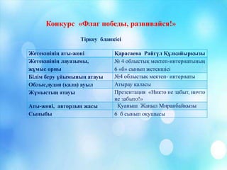 Жетекшінің аты-жөні Қарасаева Райгүл Құлқайырқызы
Жетекшінің лауазымы,
жұмыс орны
№ 4 облыстық мектеп-интернатының
6 «б» сынып жетекшісі
Білім беру ұйымының атауы №4 облыстық мектеп- интернаты
Облыс,аудан (қала) ауыл Атырау қаласы
Жұмыстың атауы Презентация «Никто не забыт, ничто
не забыто!»
Аты-жөні, автордың жасы Қуаныш Жаңыл Миранбайқызы
Сыныбы 6 б сынып оқушысы
Тіркеу бланкісі
Конкурс «Флаг победы, развивайся!»
 