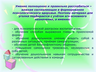 Умение полноценно и правильно расслабиться –
важная составляющая в формировании
психологического здоровья. Поэтому материал для
уголка подбирается с учётом его основного
назначения, а именно:
- для психологической разгрузки воспитанников;
- обучение способам выражения гнева в приемлемой
форме;
- обучение дошкольников умению владеть собой в
различных ситуациях, приёмам саморегуляции;
- обучение детей бесконфликтному общению;
- повышение самооценки тревожных, неуверенных в
себе детей;
- обучение дошкольников навыкам сотрудничества и
согласованным действиям в команде.
 
