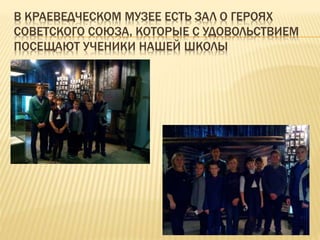В КРАЕВЕДЧЕСКОМ МУЗЕЕ ЕСТЬ ЗАЛ О ГЕРОЯХ
СОВЕТСКОГО СОЮЗА, КОТОРЫЕ С УДОВОЛЬСТВИЕМ
ПОСЕЩАЮТ УЧЕНИКИ НАШЕЙ ШКОЛЫ
 