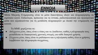 ΕΝΝΟΙΑ
Μέσα Μαζικής Ενημέρωσης είναι τα μέσα διακινήσεως ιδεών και πληροφόρησης σε
ευρύτατο κοινό. Ειδικότερα, πρόκειται για τα έντυπα, ραδιοτηλεοπτικά και ηλεκτρονικά
μέσα που αξιοποιούνται για τη μετάδοση πληροφοριών με σκοπό την ενημέρωση του
κοινού.
Τα ΜΜΕ χωρίζονται σε:
● Ασύγχρονα μέσα, όπως είναι ο τύπος και το Διαδίκτυο, καθώς η πληροφορία τους
μεταδίδεται σε διαφορετικές χρονικές στιγμές για κάθε διακριτό χρήστη.
● Σύγχρονα μέσα, όπως είναι το ραδιόφωνο και η τηλεόραση καθώς όλοι οι χρήστες
λαμβάνουν την πληροφορία συγχρόνως.
 