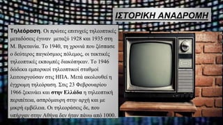 ΙΣΤΟΡΙΚΗ ΑΝΑΔΡΟΜΗ
Τηλεόραση. Οι πρώτες επιτυχείς τηλεοπτικές
μεταδόσεις έγιναν μεταξύ 1928 και 1935 στη
Μ. Βρετανία. Το 1940, τη χρονιά που ξέσπασε
ο δεύτερος παγκόσμιος πόλεμος, οι τακτικές
τηλεοπτικές εκπομπές διακόπηκαν. Το 1946
δώδεκα εμπορικοί τηλεοπτικοί σταθμοί
λειτουργούσαν στις ΗΠΑ. Μετά ακολουθεί η
έγχρωμη τηλεόραση. Στις 23 Φεβρουαρίου
1966 ξεκινάει και στην Ελλάδα η τηλεοπτική
περιπέτεια, ασπρόμαυρη στην αρχή και με
μικρή εμβέλεια. Οι τηλεοράσεις δε, που
υπήρχαν στην Αθήνα δεν ήταν πάνω από 1000.
 
