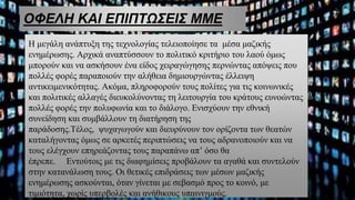 ΟΦΕΛΗ ΚΑΙ ΕΠΙΠΤΩΣΕΙΣ ΜΜΕ
Η μεγάλη ανάπτυξη της τεχνολογίας τελειοποίησε τα μέσα μαζικής
ενημέρωσης. Αρχικά αναπτύσσουν το πολιτικό κριτήριο του λαού όμως
μπορούν και να ασκήσουν ένα είδος χειραγώγησης περνώντας απόψεις που
πολλές φορές παραποιούν την αλήθεια δημιουργώντας έλλειψη
αντικειμενικότητας. Ακόμα, πληροφορούν τους πολίτες για τις κοινωνικές
και πολιτικές αλλαγές διευκολύνοντας τη λειτουργία του κράτους ευνοώντας
πολλές φορές την πολυφωνία και το διάλογο. Ενισχύουν την εθνική
συνείδηση και συμβάλλουν τη διατήρηση της
παράδοσης.Τέλος, ψυχαγωγούν και διευρύνουν τον ορίζοντα των θεατών
καταλήγοντας όμως σε αρκετές περιπτώσεις να τους αδρανοποιούν και να
τους ελέγχουν επηρεάζοντας τους παραπάνω απ’ όσο θα
έπρεπε. Εντούτοις με τις διαφημίσεις προβάλουν τα αγαθά και συντελούν
στην κατανάλωση τους. Οι θετικές επιδράσεις των μέσων μαζικής
ενημέρωσης ασκούνται, όταν γίνεται με σεβασμό προς το κοινό, με
τιμιότητα, χωρίς υπερβολές και ανήθικους υπαινιγμούς.
 