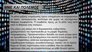 ΜΜΕ ΚΑΙ ΠΟΛΕΜΟΣ
Τα μέσα μαζικής ενημέρωσης έχουν υποχρέωση να ενημερώνουν
το κοινό, λειτουργώντας αυτόνομα και χωρίς να εξυπηρετούν
διάφορα συμφέροντα. Τι συμβαίνει, όμως, με το ρόλο τους αυτό
κατά τη διάρκεια ενός πολέμου;
Στις μέρες μας ακόμη και οι δημοκρατικές κυβερνήσεις
χρησιμοποιούν την προπαγάνδα με τη μορφή ‘δημόσιας
πληροφόρησης’. Προσανατολίζουν δηλαδή την κοινή γνώμη ώστε
να προωθήσουν ή να δυσφημίσουν ένα σκοπό ή ένα κίνημα. Από
όλα τα παραπάνω, αλλά και ανατρέχοντας σε σύγχρονα
παραδείγματα πολέμου, συνειδητοποιούμε, λοιπόν, ότι το πρώτο
θύμα σε τέτοιες περιπτώσεις είναι η αλήθεια. Και την αλήθεια
οφείλουμε όλοι μας να υπερασπιστούμε με κάθε δυνατό τρόπο.
 