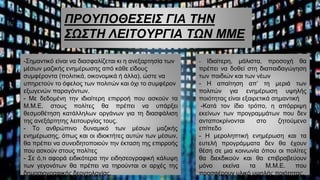 ΠΡΟΥΠΟΘΕΣΕΙΣ ΓΙΑ ΤΗΝ
ΣΩΣΤΗ ΛΕΙΤΟΥΡΓΙΑ ΤΩΝ ΜΜΕ
-Σημαντικό είναι να διασφαλίζεται κι η ανεξαρτησία των
μέσων μαζικής ενημέρωσης από κάθε είδους
συμφέροντα (πολιτικά, οικονομικά ή άλλα), ώστε να
υπηρετούν το όφελος των πολιτών και όχι το συμφέρον
εξωγενών παραγόντων.
- Με δεδομένη την ιδιαίτερη επιρροή που ασκούν τα
Μ.Μ.Ε. στους πολίτες θα πρέπει να υπάρξει
θεσμοθέτηση κατάλληλων οργάνων για τη διασφάλιση
της ανεξάρτητης λειτουργίας τους.
- Το ανθρώπινο δυναμικό των μέσων μαζικής
ενημέρωσης, όπως και οι ιδιοκτήτες αυτών των μέσων,
θα πρέπει να συνειδητοποιούν την έκταση της επιρροής
που ασκούν στους πολίτες
- Σε ό,τι αφορά ειδικότερα την ειδησεογραφική κάλυψη
των γεγονότων θα πρέπει να τηρούνται οι αρχές της
δημοσιογραφικής δεοντολογίας.
- Ιδιαίτερη, μάλιστα, προσοχή θα
πρέπει να δοθεί στη διαπαιδαγώγηση
των παιδιών και των νέων
- Η απαίτηση απ’ τη μεριά των
πολιτών για ενημέρωση υψηλής
ποιότητας είναι εξαιρετικά σημαντική
-Κατά τον ίδιο τρόπο, η απόρριψη
εκείνων των προγραμμάτων που δεν
ανταποκρίνονται στο ζητούμενο
επίπεδο
- Η μεροληπτική ενημέρωση και τα
ευτελή προγράμματα δεν θα έχουν
θέση σε μια κοινωνία όπου οι πολίτες
θα διεκδικούν και θα επιβραβεύουν
μόνο εκείνα τα Μ.Μ.Ε. που
προσφέρουν υλικό υψηλής ποιότητας.
 