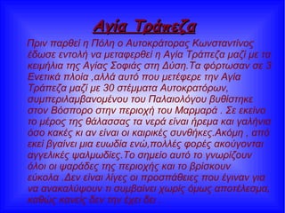 Αγία ΤράπεζαΑγία Τράπεζα
Πριν παρθεί η Πόλη ο Αυτοκράτορας Κωνσταντίνος
έδωσε εντολή να μεταφερθεί η Αγία Τράπεζα μαζί με τα
κειμήλια της Αγίας Σοφιάς στη Δύση.Τα φόρτωσαν σε 3
Ενετικά πλοία ,αλλά αυτό που μετέφερε την Αγία
Τράπεζα μαζί με 30 στέμματα Αυτοκρατόρων,
συμπεριλαμβανομένου του Παλαιολόγου βυθίστηκε
στον Βόσπορο στην περιοχή του Μαρμαρά . Σε εκείνο
το μέρος της θάλασσας τα νερά είναι ήρεμα και γαλήνια
όσο κακές κι αν είναι οι καιρικές συνθήκες.Ακόμη , από
εκεί βγαίνει μια ευωδία ενώ,πολλές φορές ακούγονται
αγγελικές ψαλμωδίες.Το σημείο αυτό το γνωρίζουν
όλοι οι ψαράδες της περιοχής και το βρίσκουν
εύκολα .Δεν είναι λίγες οι προσπάθειες που έγιναν για
να ανακαλύψουν τι συμβαίνει χωρίς όμως αποτέλεσμα,
καθώς κανείς δεν την έχει δει .
 