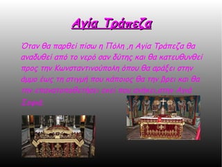 Αγία ΤράπεζαΑγία Τράπεζα
Όταν θα παρθεί πίσω η Πόλη ,η Αγία Τράπεζα θα
αναδυθεί από το νερό σαν δύτης και θα κατευθυνθεί
προς την Κωνσταντινούπολη όπου θα αράξει στην
άμμο έως τη στιγμή που κάποιος θα την βρει και θα
την επανατοποθετήσει εκεί που ανήκει,στην Αγιά
Σοφιά.
 