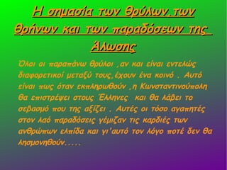 Η σημασία των θρύλων,τωνΗ σημασία των θρύλων,των
θρήνων και των παραδόσεων τηςθρήνων και των παραδόσεων της
ΆλωσηςΆλωσης
Όλοι οι παραπάνω θρύλοι ,αν και είναι εντελώς
διαφορετικοί μεταξύ τους,έχουν ένα κοινό . Αυτό
είναι πως όταν εκπληρωθούν ,η Κωνσταντινούπολη
θα επιστρέψει στους Έλληνες και θα λάβει το
σεβασμό που της αξίζει . Αυτές οι τόσο αγαπητές
στον λαό παραδόσεις γέμιζαν τις καρδιές των
ανθρώπων ελπίδα και γι'αυτό τον λόγο ποτέ δεν θα
λησμονηθούν.....
 