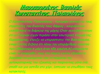 Μαρμαρωμένος ΒασιλιάςΜαρμαρωμένος Βασιλιάς
ΚωνσταντίνοςΚωνσταντίνος ΠαλαιολόγοςΠαλαιολόγος
O Κωνσταντίνος Παλαιολόγος , πολέμησε γενναία με τους
στρατιώτες του δίνοντάς τους θάρρος , κουράγιο και
ελπίδα κατά τη διάρκεια της μάχης.Όταν συνειδητοποίησε
ότι οι Τούρκοι είχαν περάσει στην εσωτερική πλευρά της
Κερκόπορτας, έτρεξε να υπερασπιστεί την Βασιλεύουσα,
γνωρίζοντας βέβαια ότι λόγω του υπεράριθμου στρατού
των Οθωμανών η μάχη ήταν ήδη χαμένη.Αξιοσημείωτο
είναι να αναφερθεί ,πως στο σημείο εκείνο έβγαλε τα
βασιλικά του ρούχα και όλα τα σύμβολα της
αυτοκρατορικής του εξουσίας και παίρνοντας μόνο ένα
σπαθί και μια ασπίδα στο χέρι, έσπευσε να απωθήσει τους
κατακτητές.
 