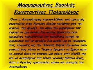 Μαρμαρωμένος Βασιλιάς
Κωνσταντίνος Παλαιολόγος
Όταν ο Αυτοκράτορας περικυκλώθηκε από αρκετούς
στρατιώτες ένας Άγγελος Κυρίου κατέβηκε από τον
ουρανό, τον άρπαξε και αφού τον μαρμάρωσε τον
έκρυψε σε μια σπηλιά.Για αιώνες βρίσκεται εκεί
κρυμμένος περιμένοντας την κατάλληλη στιγμή να
εμφανιστεί και να αρπάξει ένα σπαθί για να κυνηγήσει
τους Τούρκους ως την “Κόκκινη Μηλιά”.Επιπλέον είναι
γνωστό πως πάντα οι Τούρκοι έψαχναν να βρουν αυτή
τη σπηλιά ώστε να χτίσουν μια πόρτα στην είσοδό της
και να αποτρέψουν ένα τέτοιο γεγονός.Μάταια όμως,
διότι ο Άγγελος προστατεύει πάντα και συνεχώς τον
Αυτοκράτορα .
 