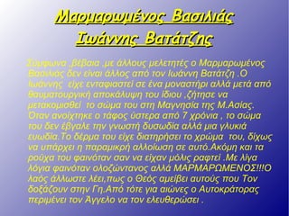 Μαρμαρωμένος ΒασιλιάςΜαρμαρωμένος Βασιλιάς
Ιωάννης ΒατάτζηςΙωάννης Βατάτζης
Σύμφωνα ,βέβαια ,με άλλους μελετητές ο Μαρμαρωμένος
Βασιλιάς δεν είναι άλλος από τον Ιωάννη Βατάτζη .Ο
Ιωάννης είχε ενταφιαστεί σε ένα μοναστήρι αλλά μετά από
θαυματουργική αποκάλυψη του ίδιου ,ζήτησε να
μετακομισθεί το σώμα του στη Μαγνησία της Μ.Ασίας.
Όταν ανοίχτηκε ο τάφος ύστερα από 7 χρόνια , το σώμα
του δεν έβγαλε την γνωστή δυσωδία αλλά μια γλυκιά
ευωδία.Το δέρμα του είχε διατηρήσει το χρώμα του, δίχως
να υπάρχει η παραμικρή αλλοίωση σε αυτό.Ακόμη και τα
ρούχα του φαινόταν σαν να είχαν μόλις ραφτεί .Με λίγα
λόγια φαινόταν ολοζώντανος αλλά ΜΑΡΜΑΡΩΜΕΝΟΣ!!!Ο
λαός άλλωστε λέει,πως ο Θεός αμείβει αυτούς που Τον
δοξάζουν στην Γη.Από τότε για αιώνες ο Αυτοκράτορας
περιμένει τον Άγγελο να τον ελευθερώσει .
 