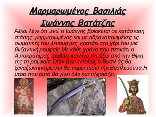 Μαρμαρωμένος ΒασιλιάςΜαρμαρωμένος Βασιλιάς
Ιωάννης ΒατάτζηςΙωάννης Βατάτζης
Άλλοι λένε ότι ,ενώ ο Ιωάννης βρίσκεται σε κατάσταση
στάσης ,μαρμαρωμένος και με αδρανοποιημένες τις
σωματικές του λειτουργίες ,κρατάει στο χέρι του μια
βυζαντινή ρομφαία.Με κάθε χρόνο που περνάει ο
Αυτοκράτορας τραβάει και λίγο πιο έξω από την θήκη
της τη ρομφαία.Όταν βγει εντελώς ο Βασιλιάς θα
ξαναζωντανέψει και θα πάρει πίσω την Βασιλεύουσα.Η
μέρα που αυτό θα γίνει όλο και πλησιάζει.
 