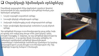 Օպտիկայի հիմնական օրենքները
Օպտիկայի զարգացման հենց սկզբնական շրջանում փորձով
հաստատված են եղել օպտիկական երևույթների հետևյալ չորս
հիմնական օրենքները՝
1. Լույսի ուղղագիծ տարածման օրենքը։
2. Լուսային փնջերի անկախության օրենքը։
3. Հայելային մակերևույթից լույսի անդրադարձման օրենքը։
4. Երկու թափանցիկ միջավայրերի սահմանում լույսի բեկման
օրենքը։
Այս օրենքների հետագա ուսումնասիրությունը ցույց տվեց, նախ,
որ դրանք շատ ավելի խոր բնույթ ունեն, քան կարող է թվալ
առաջին հայացքից, և, երկրորդ, որ այդ օրենքների կիրառությունը
սահմանափակ է, և որ դրանք միայն մոտավոր օրենքներ են։
Հիմնական օպտիկական օրենքների կիրառելիության
պայմանների և սահմանների սահմանումը նշանակում էր կարևոր
առաջադիմություն լույսի բնույթի ուսումնասիրության մեջ։ Այդ
օրենքների էությունը հանգում է հետևյալին։
 