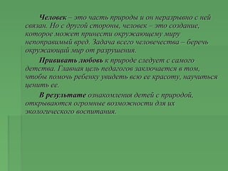ЧеловекЧеловек – это часть природы и он неразрывно с ней– это часть природы и он неразрывно с ней
связан. Но с другой стороны, человек – это создание,связан. Но с другой стороны, человек – это создание,
которое может принести окружающему мирукоторое может принести окружающему миру
непоправимый вред. Задача всего человечества – беречьнепоправимый вред. Задача всего человечества – беречь
окружающий мир от разрушения.окружающий мир от разрушения.
Прививать любовьПрививать любовь к природе следует с самогок природе следует с самого
детства. Главная цель педагогов заключается в том,детства. Главная цель педагогов заключается в том,
чтобы помочь ребенку увидеть всю ее красоту, научитьсячтобы помочь ребенку увидеть всю ее красоту, научиться
ценить ее.ценить ее.
В результатеВ результате ознакомления детей с природой,ознакомления детей с природой,
открываются огромные возможности для ихоткрываются огромные возможности для их
экологического воспитания.экологического воспитания.
 