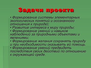 Задачи проектаЗадачи проекта
•• Формирование системы элементарныхФормирование системы элементарных
экологических понятий и осознанногоэкологических понятий и осознанного
отношения к природе);отношения к природе);
• Развитие интереса к миру природы;• Развитие интереса к миру природы;
• Формирование умений и навыков• Формирование умений и навыков
наблюдений за природными объектами инаблюдений за природными объектами и
явлениями;явлениями;
• Формирование желания сохранять природу• Формирование желания сохранять природу
и при необходимости оказывать ей помощь.и при необходимости оказывать ей помощь.
• Формирование умений предвидеть• Формирование умений предвидеть
последствия своих действий по отношениюпоследствия своих действий по отношению
к окружающей среде.к окружающей среде.
 