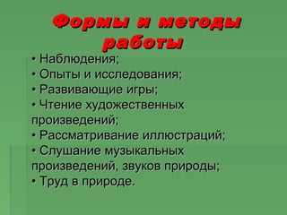 Формы и методыФормы и методы
работыработы
•• Наблюдения;Наблюдения;
• Опыты и исследования;• Опыты и исследования;
• Развивающие игры;• Развивающие игры;
• Чтение художественных• Чтение художественных
произведений;произведений;
• Рассматривание иллюстраций;• Рассматривание иллюстраций;
• Слушание музыкальных• Слушание музыкальных
произведений, звуков природы;произведений, звуков природы;
• Труд в природе.• Труд в природе.
 