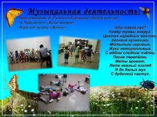 Музыкальная деятельность:
- Прослушивание Н. Римского-Корсакова «Полёт шмеля»,- Прослушивание Н. Римского-Корсакова «Полёт шмеля»,
- А. Чайковского «Вальс цветов»- А. Чайковского «Вальс цветов»
- Игры под музыку «Жучки»- Игры под музыку «Жучки» Что такое луг?Что такое луг?
Ковёр травы вокруг.Ковёр травы вокруг.
Цветов нарядных венчики,Цветов нарядных венчики,
Звонкие кузнечики.Звонкие кузнечики.
Мотыльки игривые,Мотыльки игривые,
Жуки неторопливые.Жуки неторопливые.
С мёдом сладким пчёлки,С мёдом сладким пчёлки,
Песня перепёлки.Песня перепёлки.
Мяты аромат,Мяты аромат,
Лета нежный взглядЛета нежный взгляд
И до белых мухИ до белых мух
С дудочкой пастух.С дудочкой пастух.
 
