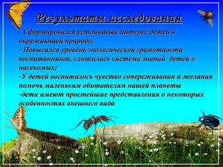 Результаты исследованияРезультаты исследования
-- Сформировался устойчивый интерес детей кСформировался устойчивый интерес детей к
окружающей природе;окружающей природе;
- Повысился уровень экологической грамотности- Повысился уровень экологической грамотности
воспитанников, сложилась система знаний детей овоспитанников, сложилась система знаний детей о
насекомых;насекомых;
-У детей воспиталось чувство сопереживания и желанияУ детей воспиталось чувство сопереживания и желания
помочь маленьким обитателям нашей планетыпомочь маленьким обитателям нашей планеты
-дети имеют простейшие представления о некоторыхдети имеют простейшие представления о некоторых
особенностях внешнего видаособенностях внешнего вида
 