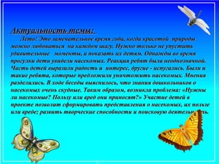 Актуальность темы:Актуальность темы:
Лето! Это замечательное время года, когда красотой природыЛето! Это замечательное время года, когда красотой природы
можно любоваться на каждом шагу. Нужно только не упуститьможно любоваться на каждом шагу. Нужно только не упустить
удивительные моменты, а показать их детям. Однажды во времяудивительные моменты, а показать их детям. Однажды во время
прогулки дети увидели насекомых. Реакция ребят была неоднозначной.прогулки дети увидели насекомых. Реакция ребят была неоднозначной.
Часть детей выразили радость и интерес, другие - испугались. Были иЧасть детей выразили радость и интерес, другие - испугались. Были и
такие ребята, которые предложили уничтожить насекомых. Мнениятакие ребята, которые предложили уничтожить насекомых. Мнения
разделились. В ходе беседы выяснилось, что знания дошкольников оразделились. В ходе беседы выяснилось, что знания дошкольников о
насекомых очень скудные. Таким образом, возникла проблема: «Нужнынасекомых очень скудные. Таким образом, возникла проблема: «Нужны
ли насекомые? Пользу или вред они приносят?» Участие детей вли насекомые? Пользу или вред они приносят?» Участие детей в
проекте позволит сформировать представления о насекомых, их пользепроекте позволит сформировать представления о насекомых, их пользе
или вреде; развить творческие способности и поисковую деятельность.или вреде; развить творческие способности и поисковую деятельность.
 