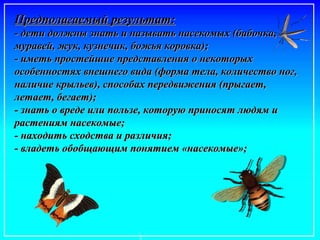 Предполагаемый результат:Предполагаемый результат:
- дети должны знать и называть насекомых (бабочка,- дети должны знать и называть насекомых (бабочка,
муравей, жук, кузнечик, божья коровка);муравей, жук, кузнечик, божья коровка);
- иметь простейшие представления о некоторых- иметь простейшие представления о некоторых
особенностях внешнего вида (форма тела, количество ног,особенностях внешнего вида (форма тела, количество ног,
наличие крыльев), способах передвижения (прыгает,наличие крыльев), способах передвижения (прыгает,
летает, бегает);летает, бегает);
- знать о вреде или пользе, которую приносят людям и- знать о вреде или пользе, которую приносят людям и
растениям насекомые;растениям насекомые;
- находить сходства и различия;- находить сходства и различия;
- владеть обобщающим понятием «насекомые»;- владеть обобщающим понятием «насекомые»;
 