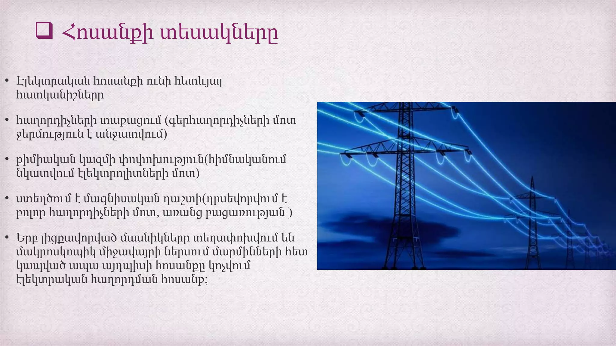  Հոսանքի տեսակները
• Էլեկտրական հոսանքի ունի հետևյալ
հատկանիշները
• հաղորդիչների տաքացում (գերհաղորդիչների մոտ
ջերմություն է անջատվում)
• քիմիական կազմի փոփոխություն(հիմնականում
նկատվում էլեկտրոլիտների մոտ)
• ստեղծում է մագնիսական դաշտի(դրսեվորվում է
բոլոր հաղորդիչների մոտ, առանց բացառության )
• Երբ լիցքավորված մասնիկները տեղափոխվում են
մակրոսկոպիկ միջավայրի ներսում մարմինների հետ
կապված ապա այդպիսի հոսանքը կոչվում
էլեկտրական հաղորդման հոսանք;
 
