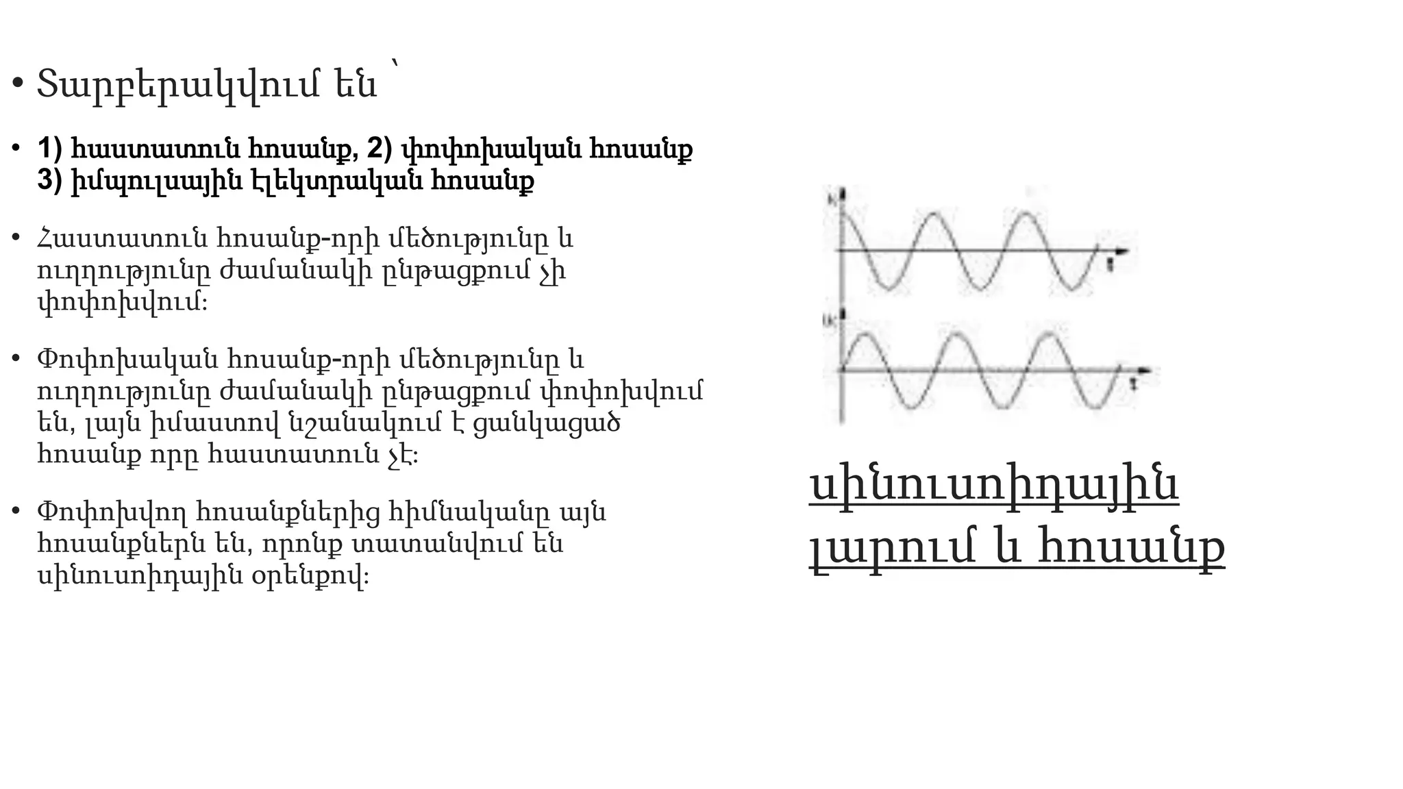 • Տարբերակվում են ՝
• 1) հաստատուն հոսանք, 2) փոփոխական հոսանք
3) իմպուլսային էլեկտրական հոսանք
• Հաստատուն հոսանք-որի մեծությունը և
ուղղությունը ժամանակի ընթացքում չի
փոփոխվում։
• Փոփոխական հոսանք-որի մեծությունը և
ուղղությունը ժամանակի ընթացքում փոփոխվում
են, լայն իմաստով նշանակում է ցանկացած
հոսանք որը հաստատուն չէ։
• Փոփոխվող հոսանքներից հիմնականը այն
հոսանքներն են, որոնք տատանվում են
սինուսոիդային օրենքով։
սինուսոիդային
լարում և հոսանք
 
