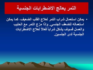 ‫الجنسٌة‬ ‫االضطرابات‬ ‫ٌعالج‬ ‫التمر‬‫الجنسٌة‬ ‫االضطرابات‬ ‫ٌعالج‬ ‫التمر‬
•‫ٌمكن‬ ‫كما‬ ،‫الضعٌف‬ ‫القلب‬ ‫لعالج‬ ‫التمر‬ ‫شراب‬ ‫استعمال‬ ‫ٌمكن‬
ً‫الجنس‬ ‫للضعف‬ ‫استعماله‬.‫الحلٌب‬ ‫مع‬ ‫التمر‬ ‫مزج‬ ‫وإذا‬
‫االضطرابات‬ ‫لعالج‬ ً‫ال‬‫فعا‬ ً‫ا‬‫شراب‬ ‫ٌشكل‬ ‫فسوف‬ ‫والعسل‬
‫الجنسٌن‬ ‫لدى‬ ‫الجنسٌة‬.
 