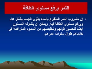 ‫الطاقة‬ ‫مستوى‬ ‫ٌرفع‬ ‫التمر‬‫الطاقة‬ ‫مستوى‬ ‫ٌرفع‬ ‫التمر‬
•‫عام‬ ‫بشكل‬ ‫الجسم‬ ‫ي‬ ّ‫ٌقو‬ ‫بالماء‬ ‫المنقوع‬ ‫التمر‬ ‫مشروب‬ ‫إن‬
‫فٌه‬ ‫الطاقة‬ ‫مستوى‬ ‫وٌرفع‬.‫المسنون‬ ‫ٌتناوله‬ ‫أن‬ ‫وٌمكن‬
ً‫ف‬ ‫المتراكمة‬ ‫السموم‬ ‫من‬ ‫وتخلٌصهم‬ ‫قوتهم‬ ‫لتحسٌن‬ ً‫ا‬‫أٌض‬
‫عمرهم‬ ‫سنوات‬ ‫طوال‬ ‫خالٌاهم‬.
 