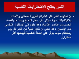 ‫النفسٌة‬ ‫االضطرابات‬ ‫ٌعالج‬ ‫التمر‬‫النفسٌة‬ ‫االضطرابات‬ ‫ٌعالج‬ ‫التمر‬
•‫واألمالح‬ ‫للمعادن‬ ‫الغزٌرة‬ ‫األنواع‬ ‫على‬ ‫التمر‬ ‫احتواء‬ ‫إن‬
‫ٌنقصه‬ ‫ما‬ ّ‫وٌسد‬ ‫الدماغ‬ ‫عمل‬ ‫على‬ ‫ٌؤثر‬ ‫سوف‬ ‫والفٌتامٌنات‬
ً‫النفس‬ ‫االستقرار‬ ‫إلى‬ ‫ٌقود‬ ‫وهذا‬ ،‫غذائٌة‬ ‫عناصر‬ ‫من‬ ‫الجسم‬
‫اإلنسان‬ ‫لدى‬.‫ٌوم‬ ‫كل‬ ‫التمر‬ ‫من‬ ‫كمٌة‬ ‫تناول‬ ‫أن‬ ً‫ٌعن‬ ‫وهذا‬
‫أكثر‬ ‫فٌجعلها‬ ‫النفسٌة‬ ‫الحالة‬ ‫على‬ ‫ٌؤثر‬ ‫سوف‬ ‫وبانتظام‬
ً‫ا‬‫استقرار‬.
 