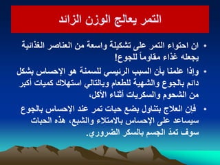 ‫الزائد‬ ‫الوزن‬ ‫ٌعالج‬ ‫التمر‬‫الزائد‬ ‫الوزن‬ ‫ٌعالج‬ ‫التمر‬
•‫ان‬‫الغذائٌة‬ ‫العناصر‬ ‫من‬ ‫واسعة‬ ‫تشكٌلة‬ ‫على‬ ‫التمر‬ ‫احتواء‬
‫للجوع‬ ً‫ا‬‫مقاوم‬ ‫غذاء‬ ‫ٌجعله‬!
•‫وإذا‬‫بشكل‬ ‫اإلحساس‬ ‫هو‬ ‫للسمنة‬ ً‫الرئٌس‬ ‫السبب‬ ‫بأن‬ ‫علمنا‬
‫أكبر‬ ‫كمٌات‬ ‫استهالك‬ ً‫وبالتال‬ ‫للطعام‬ ‫والشهٌة‬ ‫بالجوع‬ ‫دائم‬
‫األكل‬ ‫أثناء‬ ‫والسكرٌات‬ ‫الشحوم‬ ‫من‬،
•‫بالجوع‬ ‫اإلحساس‬ ‫عند‬ ‫تمر‬ ‫حبات‬ ‫بضع‬ ‫بتناول‬ ‫العالج‬ ‫فإن‬
‫الحبات‬ ‫هذه‬ ،‫والشبع‬ ‫باالمتالء‬ ‫اإلحساس‬ ‫على‬ ‫سٌساعد‬
‫بالسكر‬ ‫الجسم‬ ّ‫تمد‬ ‫سوف‬‫الضروري‬.
 