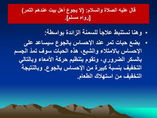 ‫والسالم‬ ‫الصالة‬ ‫علٌه‬ ‫قال‬‫والسالم‬ ‫الصالة‬ ‫علٌه‬ ‫قال‬::((‫التمر‬ ‫عندهم‬ ‫بٌت‬ ‫أهل‬ ‫ٌجوع‬ ‫ال‬‫التمر‬ ‫عندهم‬ ‫بٌت‬ ‫أهل‬ ‫ٌجوع‬ ‫ال‬))
[[‫مسلم‬ ‫رواه‬‫مسلم‬ ‫رواه‬.].]
•‫بواسطة‬ ‫الزائدة‬ ‫للسمنة‬ ً‫ا‬‫عالج‬ ‫نستنبط‬ ‫وهنا‬:
•‫بضع‬‫على‬ ‫سٌساعد‬ ‫بالجوع‬ ‫اإلحساس‬ ‫عند‬ ‫تمر‬ ‫حبات‬
‫اإلحساس‬‫الجسم‬ ّ‫تمد‬ ‫سوف‬ ‫الحبات‬ ‫هذه‬ ،‫والشبع‬ ‫باالمتالء‬
ً‫وبالتال‬ ‫األمعاء‬ ‫حركة‬ ‫بتنظٌم‬ ‫وتقوم‬ ،‫الضروري‬ ‫بالسكر‬
‫بالجوع‬ ‫اإلحساس‬ ‫من‬ ‫كبٌرة‬ ‫بنسبة‬ ‫التخفٌف‬.‫وبالنتٌجة‬
‫الطعام‬ ‫استهالك‬ ‫من‬ ‫التخفٌف‬.
 