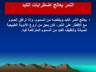 ‫الكبد‬ ‫اضطرابات‬ ‫ٌعالج‬ ‫التمر‬‫الكبد‬ ‫اضطرابات‬ ‫ٌعالج‬ ‫التمر‬
•‫الصوم‬ ‫ترافق‬ ‫وإذا‬ ،‫السموم‬ ‫من‬ ‫وٌخلصه‬ ‫الكبد‬ ‫التمر‬ ‫ٌعالج‬
‫الطبٌعٌة‬ ‫األدوٌة‬ ‫أروع‬ ‫من‬ ‫بحق‬ ‫كان‬ ،‫التمر‬ ‫على‬ ‫اإلفطار‬ ‫مع‬
‫فٌه‬ ‫المتراكمة‬ ‫السموم‬ ‫من‬ ‫الكبد‬ ‫وتنظٌف‬ ‫لصٌانة‬.
 