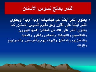 ‫األسنان‬ ‫تسوس‬ ‫ٌعالج‬ ‫التمر‬‫األسنان‬ ‫تسوس‬ ‫ٌعالج‬ ‫التمر‬
•‫وب‬ ‫آ‬ ‫فٌتامٌنات‬ ‫على‬ ً‫ا‬‫أٌض‬ ‫التمر‬ ‫ٌحتوي‬ٔ‫وب‬ٕ‫وٌحتوي‬
‫األسنان‬ ‫لتسوس‬ ‫مقاوم‬ ‫وهو‬ ‫الفلور‬ ‫على‬ ً‫ا‬‫أٌض‬ ‫التمر‬.‫كما‬
‫البورون‬ ‫أهمها‬ ‫المعادن‬ ‫من‬ ‫عدد‬ ‫على‬ ‫التمر‬ ‫ٌحتوي‬
‫والحدٌد‬ ‫والفلور‬ ‫والنحاس‬ ‫والكوبالت‬ ‫والكالسٌوم‬
‫والصودٌوم‬ ‫والفوسفور‬ ‫والبوتاسٌوم‬ ‫والمنغنٌز‬ ‫والمغنزٌوم‬
‫والزنك‬
 