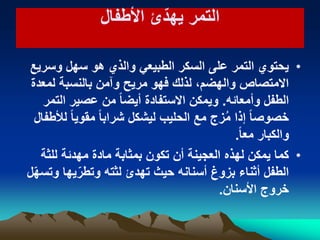 ‫األطفال‬ ‫ئ‬ّ‫ٌهد‬ ‫التمر‬‫األطفال‬ ‫ئ‬ّ‫ٌهد‬ ‫التمر‬
•‫وسرٌع‬ ‫سهل‬ ‫هو‬ ‫والذي‬ ً‫الطبٌع‬ ‫السكر‬ ‫على‬ ‫التمر‬ ‫ٌحتوي‬
‫لمعدة‬ ‫بالنسبة‬ ‫وآمن‬ ‫مرٌح‬ ‫فهو‬ ‫لذلك‬ ،‫والهضم‬ ‫االمتصاص‬
‫وأمعائه‬ ‫الطفل‬.‫التمر‬ ‫عصٌر‬ ‫من‬ ً‫ا‬‫أٌض‬ ‫االستفادة‬ ‫وٌمكن‬
‫لألطفال‬ ً‫ا‬ٌ‫مقو‬ ً‫ا‬‫شراب‬ ‫لٌشكل‬ ‫الحلٌب‬ ‫مع‬ ‫زج‬ُ‫م‬ ‫إذا‬ ً‫ا‬‫خصوص‬
ً‫ا‬‫مع‬ ‫والكبار‬.
•‫للثة‬ ‫مهدئة‬ ‫مادة‬ ‫بمثابة‬ ‫تكون‬ ‫أن‬ ‫العجٌنة‬ ‫لهذه‬ ‫ٌمكن‬ ‫كما‬
‫ل‬ّ‫ه‬‫وتس‬ ‫ٌها‬ّ‫وتطر‬ ‫لثته‬ ‫تهدئ‬ ‫حٌث‬ ‫أسنانه‬ ‫بزوغ‬ ‫أثناء‬ ‫الطفل‬
‫األسنان‬ ‫خروج‬.
 