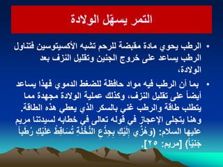 ‫الوالدة‬ ‫ل‬ّ‫ه‬‫ٌس‬ ‫التمر‬‫الوالدة‬ ‫ل‬ّ‫ه‬‫ٌس‬ ‫التمر‬
•‫فتناول‬ ‫األكسٌتوسٌن‬ ‫تشبه‬ ‫للرحم‬ ‫مقبضة‬ ‫مادة‬ ‫ٌحوي‬ ‫الرطب‬
‫بعد‬ ‫النزف‬ ‫وتقلٌل‬ ‫الجنٌن‬ ‫خروج‬ ‫على‬ ‫ٌساعد‬ ‫الرطب‬
،‫الوالدة‬
•‫ٌساعد‬ ‫فهذا‬ ‫الدموي‬ ‫للضغط‬ ‫حافظة‬ ‫مواد‬ ‫فٌه‬ ‫الرطب‬ ‫أن‬ ‫بما‬
‫مما‬ ‫مجهدة‬ ‫الوالدة‬ ‫عملٌة‬ ‫وكذلك‬ ،‫النزف‬ ‫تقلٌل‬ ‫على‬ ً‫ا‬‫أٌض‬
‫الطاقة‬ ‫هذه‬ ً‫ٌعط‬ ‫الذي‬ ‫بالسكر‬ ً‫غن‬ ‫والرطب‬ ‫طاقة‬ ‫ٌتطلب‬.
‫مرٌم‬ ‫لسٌدتنا‬ ‫خطابه‬ ً‫ف‬ ‫تعالى‬ ‫قوله‬ ً‫ف‬ ‫اإلعجاز‬ ‫ٌتجلى‬ ‫وهنا‬
‫السالم‬ ‫علٌها‬:(ً‫ا‬‫ب‬َ‫ط‬ُ‫ر‬ ِ‫ك‬ٌَْ‫ل‬َ‫ع‬ ْ‫ِط‬‫ق‬‫ا‬َ‫س‬ُ‫ت‬ ِ‫ة‬َ‫ل‬ ْ‫خ‬َّ‫ن‬‫ال‬ ِ‫ع‬ْ‫ذ‬ِ‫ج‬ِ‫ب‬ ِ‫ك‬ٌَْ‫ل‬ِ‫إ‬ ‫ي‬ِّ‫ُز‬‫ه‬ َ‫و‬
ً‫ا‬ٌِّ‫ن‬َ‫ج‬)[‫مرٌم‬:ٕ٘.]
 