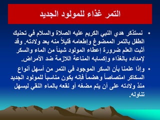 ‫التمر‬‫التمر‬‫الجدٌد‬ ‫للمولود‬ ‫غذاء‬‫الجدٌد‬ ‫للمولود‬ ‫غذاء‬
•‫تحنٌك‬ ً‫ف‬ ‫والسالم‬ ‫الصالة‬ ‫علٌه‬ ‫الكرٌم‬ ً‫النب‬ ‫هدي‬ ‫نستذكر‬
‫والدته‬ ‫بعد‬ ‫منه‬ ً‫ال‬ٌ‫قل‬ ‫وإطعامه‬ ‫الممضوغ‬ ‫بالتمر‬ ‫الطفل‬.‫وقد‬
‫والسكر‬ ‫الماء‬ ‫من‬ ً‫ا‬‫شٌئ‬ ‫المولود‬ ‫إعطاء‬ ‫ضرورة‬ ‫العلم‬ ‫أثبت‬
‫األمراض‬ ‫ضد‬ ‫الالزمة‬ ‫المناعة‬ ‫وإكسابه‬ ‫بالغذاء‬ ‫إلمداده‬.
•‫أنواع‬ ‫أسهل‬ ‫من‬ ‫التمر‬ ً‫ف‬ ‫الموجود‬ ‫السكر‬ ‫بأن‬ ‫علمنا‬ ‫وإذا‬
‫الجدٌد‬ ‫للمولود‬ ً‫ا‬‫مناسب‬ ‫ٌكون‬ ‫فإنه‬ ً‫ا‬‫وهضم‬ ً‫ا‬‫امتصاص‬ ‫السكاكر‬
‫لٌسهل‬ ً‫النق‬ ‫بالماء‬ ‫نقعه‬ ‫أو‬ ‫مضغه‬ ‫ٌتم‬ ‫أن‬ ‫على‬ ‫والدته‬ ‫منذ‬
‫تناوله‬.
 