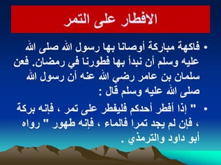 ‫التمر‬ ‫على‬ ‫االفطار‬‫التمر‬ ‫على‬ ‫االفطار‬
•‫فاكهة‬‫هللا‬ ‫صلى‬ ‫هللا‬ ‫رسول‬ ‫بها‬ ‫أوصانا‬ ‫مباركة‬
‫رمضان‬ ً‫ف‬ ‫فطورنا‬ ‫بها‬ ‫نبدأ‬ ‫أن‬ ‫وسلم‬ ‫علٌه‬.‫فعن‬
‫هللا‬ ‫رسول‬ ‫أن‬ ‫عنه‬ ‫هللا‬ ً‫رض‬ ‫عامر‬ ‫بن‬ ‫سلمان‬
‫قال‬ ‫وسلم‬ ‫علٌه‬ ‫هللا‬ ‫صلى‬:
•"‫بركة‬ ‫فإنه‬ ، ‫تمر‬ ‫على‬ ‫فلٌفطر‬ ‫أحدكم‬ ‫أفطر‬ ‫إذا‬
‫طهور‬ ‫فإنه‬ ، ‫فالماء‬ ‫تمرا‬ ‫ٌجد‬ ‫لم‬ ‫فإن‬ ،"‫رواه‬
‫والترمذي‬ ‫داود‬ ‫أبو‬.
 