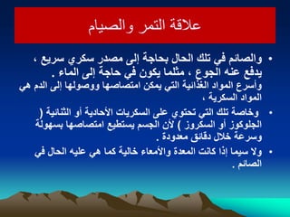 ‫والصيام‬ ‫التمر‬ ‫عالقة‬‫والصيام‬ ‫التمر‬ ‫عالقة‬
•، ‫سرٌع‬ ‫سكري‬ ‫مصدر‬ ‫إلى‬ ‫بحاجة‬ ‫الحال‬ ‫تلك‬ ً‫ف‬ ‫والصائم‬
‫الماء‬ ‫إلى‬ ‫حاجة‬ ً‫ف‬ ‫ٌكون‬ ‫مثلما‬ ، ‫الجوع‬ ‫عنه‬ ‫ٌدفع‬.
ً‫ه‬ ‫الدم‬ ‫إلى‬ ‫ووصولها‬ ‫امتصاصها‬ ‫ٌمكن‬ ً‫الت‬ ‫الغذائٌة‬ ‫المواد‬ ‫وأسرع‬
، ‫السكرٌة‬ ‫المواد‬
•‫الثنائٌة‬ ‫أو‬ ‫األحادٌة‬ ‫السكرٌات‬ ‫على‬ ‫تحتوي‬ ً‫الت‬ ‫تلك‬ ‫وخاصة‬(
‫السكروز‬ ‫أو‬ ‫الجلوكوز‬)‫بسهولة‬ ‫امتصاصها‬ ‫ٌستطٌع‬ ‫الجسم‬ ‫ألن‬
‫معدودة‬ ‫دقائق‬ ‫خالل‬ ‫وسرعة‬.
•ً‫ف‬ ‫الحال‬ ‫علٌه‬ ً‫ه‬ ‫كما‬ ‫خالٌة‬ ‫واألمعاء‬ ‫المعدة‬ ‫كانت‬ ‫إذا‬ ‫سٌما‬ ‫وال‬
‫الصائم‬.
 