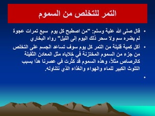 ‫السموم‬ ‫من‬ ‫للتخلص‬ ‫التمر‬‫السموم‬ ‫من‬ ‫للتخلص‬ ‫التمر‬
•‫وسلم‬ ‫علٌة‬ ‫هللا‬ ‫صلى‬ ‫قال‬" :‫عجوة‬ ‫تمرات‬ ‫سبع‬ ‫ٌوم‬ ‫كل‬ ‫اصطبح‬ ‫من‬
‫اللٌل‬ ‫إلى‬ ‫الٌوم‬ ‫ذلك‬ ‫سحر‬ ‫وال‬ ‫سم‬ ‫ٌضره‬ ‫لم‬"‫البخاري‬ ‫رواه‬
•‫أكل‬‫التخلص‬ ‫على‬ ‫الجسم‬ ‫تساعد‬ ‫سوف‬ ‫ٌوم‬ ‫كل‬ ‫التمر‬ ‫من‬ ‫قلٌلة‬ ‫كمٌة‬
‫الثقٌلة‬ ‫المعادن‬ ‫مثل‬ ‫خالٌاه‬ ً‫ف‬ ‫المختزنة‬ ‫السموم‬ ‫من‬ ‫جزء‬ ‫من‬
‫بسبب‬ ‫هذا‬ ‫عصرنا‬ ً‫ف‬ ‫رت‬ُ‫ث‬‫ك‬ ‫قد‬ ‫السموم‬ ‫وهذه‬ ،ً‫ال‬‫مث‬ ‫كالرصاص‬
‫نتناوله‬ ‫الذي‬ ‫والغذاء‬ ‫والهواء‬ ‫للماء‬ ‫الكبٌر‬ ‫التلوث‬.
•
 