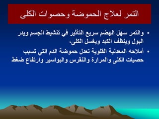 ‫الكلى‬ ‫وحصوات‬ ‫الحموضة‬ ‫لعالج‬ ‫التمر‬‫الكلى‬ ‫وحصوات‬ ‫الحموضة‬ ‫لعالج‬ ‫التمر‬
•‫وٌدر‬ ‫الجسم‬ ‫تنشٌط‬ ً‫ف‬ ‫التأثٌر‬ ‫سرٌع‬ ‫الهضم‬ ‫سهل‬ ‫والتمر‬
،‫الكلى‬ ‫وٌغسل‬ ‫الكبد‬ ‫وٌنظف‬ ‫البول‬
•‫أمالحه‬‫تسبب‬ ً‫الت‬ ‫الدم‬ ‫حموضة‬ ‫تعدل‬ ‫القلوٌة‬ ‫المعدنٌة‬
‫ضغط‬ ‫وارتفاع‬ ‫والبواسٌر‬ ‫والنقرس‬ ‫والمرارة‬ ‫الكلى‬ ‫حصٌات‬
 